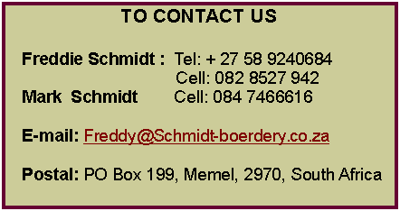 Text Box: TO CONTACT USFreddie Schmidt :  Tel: + 27 58 9240684                                   Cell: 082 8527 942Mark  Schmidt        Cell: 084 7466616 E-mail: Freddy@Schmidt-boerdery.co.zaPostal: PO Box 199, Memel, 2970, South Africa                                                          